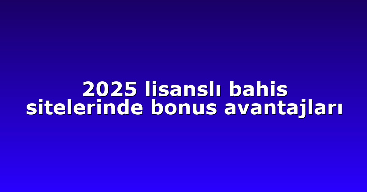 2025 lisanslı bahis sitelerinde bonus avantajları
